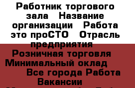 Работник торгового зала › Название организации ­ Работа-это проСТО › Отрасль предприятия ­ Розничная торговля › Минимальный оклад ­ 19 000 - Все города Работа » Вакансии   . Московская обл.,Дубна г.